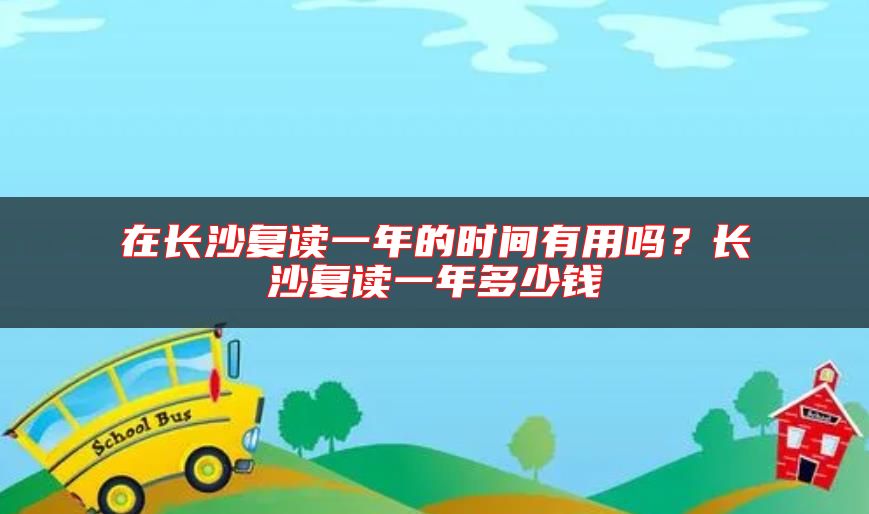 在長(zhǎng)沙復(fù)讀一年的時(shí)間有用嗎？長(zhǎng)沙復(fù)讀一年多少錢