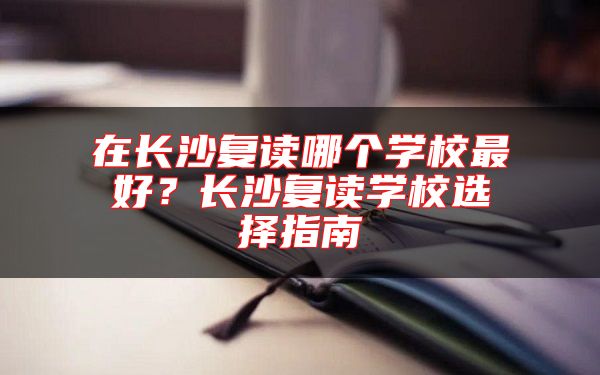 在長(zhǎng)沙復(fù)讀哪個(gè)學(xué)校最好？長(zhǎng)沙復(fù)讀學(xué)校選擇指南