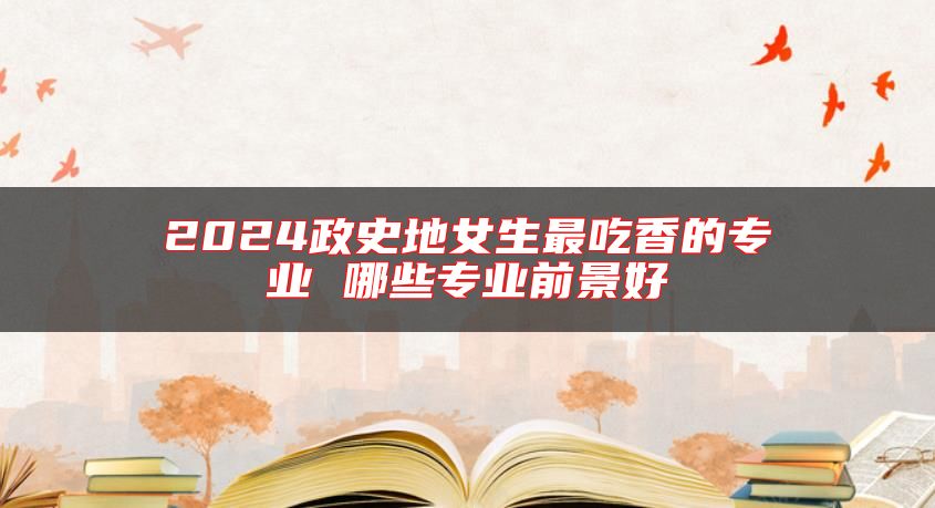 2024政史地女生最吃香的專業(yè) 哪些專業(yè)前景好