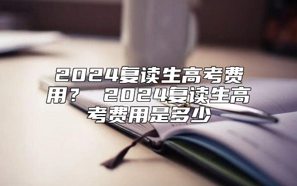 2024復(fù)讀生高考費(fèi)用？ 2024復(fù)讀生高考費(fèi)用是多少