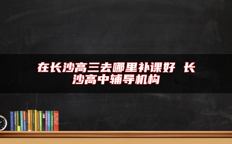 在長沙高三去哪里補(bǔ)課好 長沙高中輔導(dǎo)機(jī)構(gòu)