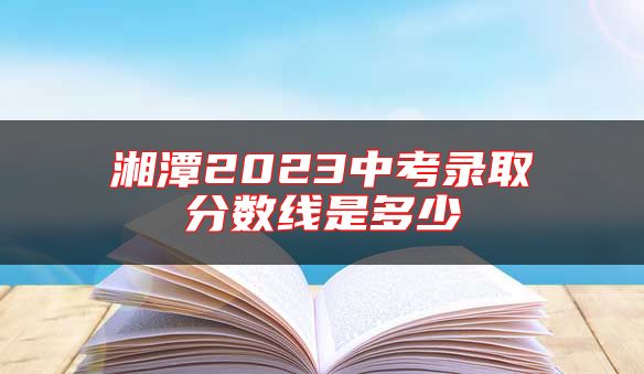 湘潭2023中考錄取分?jǐn)?shù)線是多少