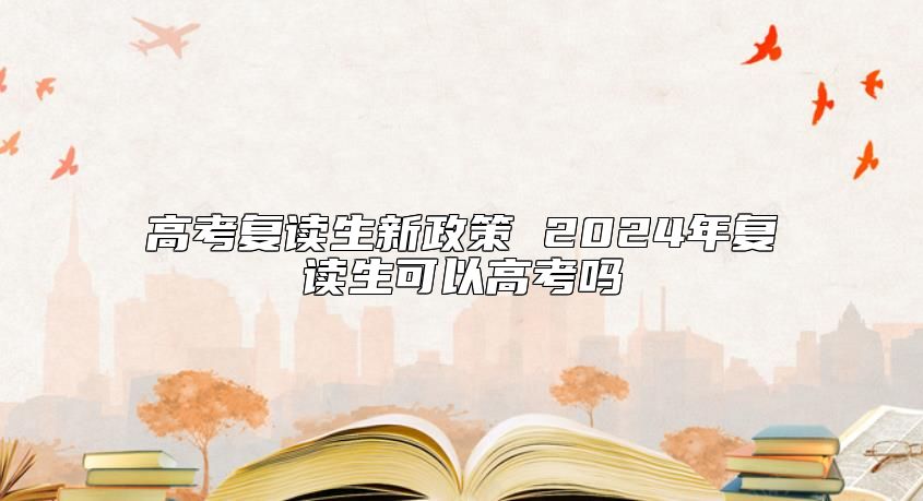 高考復(fù)讀生新政策 2024年復(fù)讀生可以高考嗎