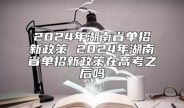 2024年湖南省單招新政策 2024年湖南省單招新政策在高考之后嗎