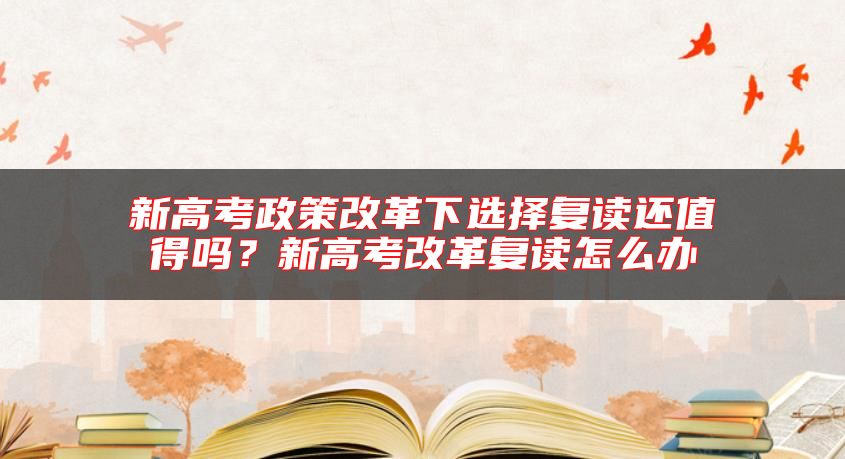 新高考政策改革下選擇復(fù)讀還值得嗎？新高考改革復(fù)讀怎么辦