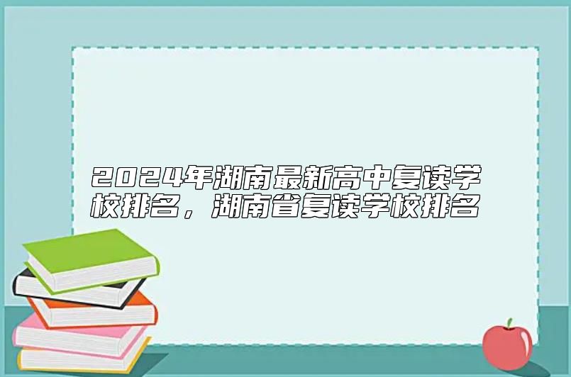 2024年湖南最新高中復(fù)讀學(xué)校排名，湖南省復(fù)讀學(xué)校排名