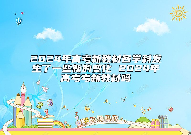 2024年高考新教材各學(xué)科發(fā)生了一些新的變化 2024年高考考新教材嗎