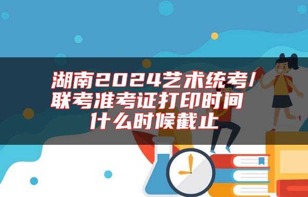 湖南2024藝術(shù)統(tǒng)考/聯(lián)考準(zhǔn)考證打印時(shí)間 什么時(shí)候截止