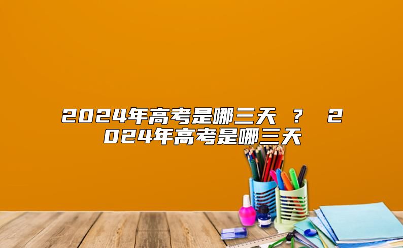 2024年高考是哪三天 ? 2024年高考是哪三天