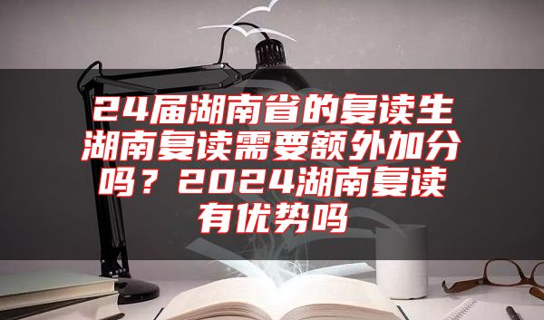 24屆湖南省的復(fù)讀生湖南復(fù)讀需要額外加分嗎？2024湖南復(fù)讀有優(yōu)勢嗎