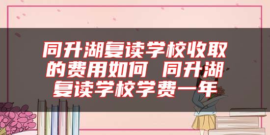同升湖復(fù)讀學(xué)校收取的費用如何 同升湖復(fù)讀學(xué)校學(xué)費一年
