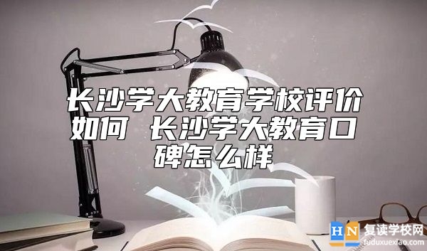 長沙學(xué)大教育學(xué)校評(píng)價(jià)如何 長沙學(xué)大教育口碑怎么樣