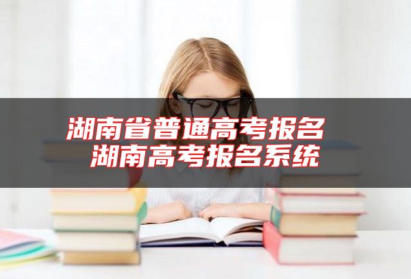 湖南省普通高考報名 湖南高考報名系統(tǒng)