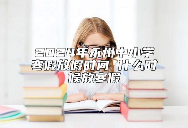 2024年永州中小學(xué)寒假放假時(shí)間 什么時(shí)候放寒假