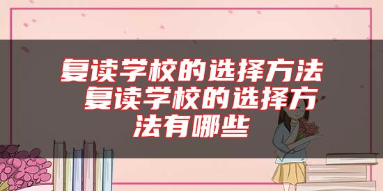 復(fù)讀學(xué)校的選擇方法 復(fù)讀學(xué)校的選擇方法有哪些