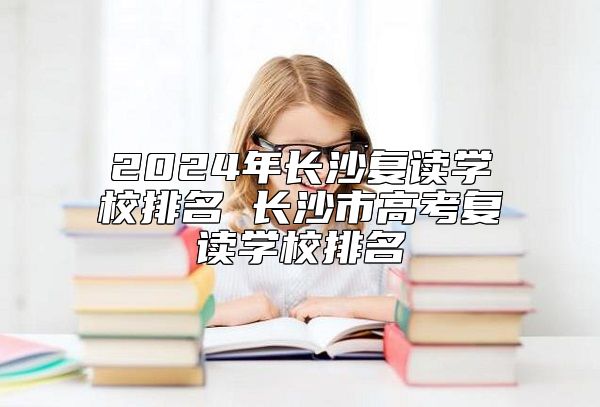 2024年長沙復(fù)讀學校排名 長沙市高考復(fù)讀學校排名