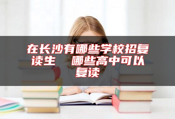 在長沙有哪些學校招復讀生  哪些高中可以復讀