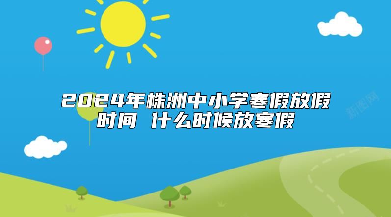 2024年株洲中小學(xué)寒假放假時間 什么時候放寒假
