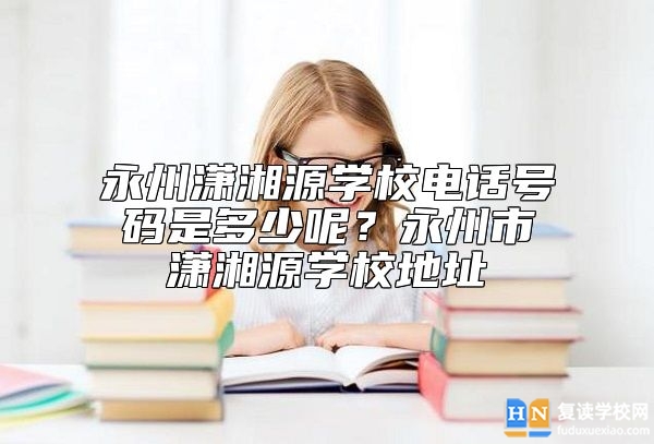 永州瀟湘源學(xué)校電話號碼是多少呢？永州市瀟湘源學(xué)校地址