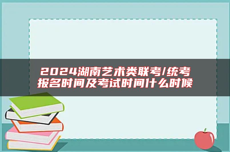 2024湖南藝術(shù)類聯(lián)考/統(tǒng)考報名時間及考試時間什么時候