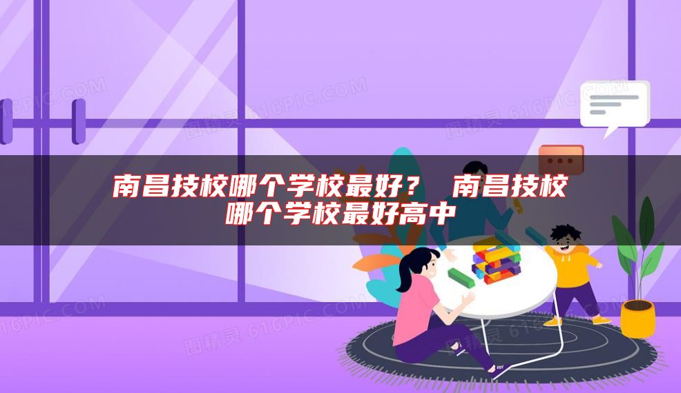 南昌技校哪個學(xué)校最好？ 南昌技校哪個學(xué)校最好高中