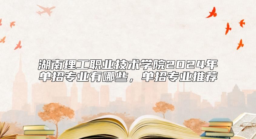 湖南理工職業(yè)技術學院2024年單招專業(yè)有哪些，單招專業(yè)推薦