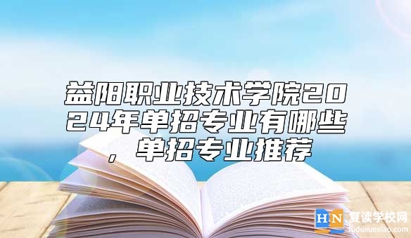 益陽職業(yè)技術(shù)學(xué)院2024年單招專業(yè)有哪些，單招專業(yè)推薦