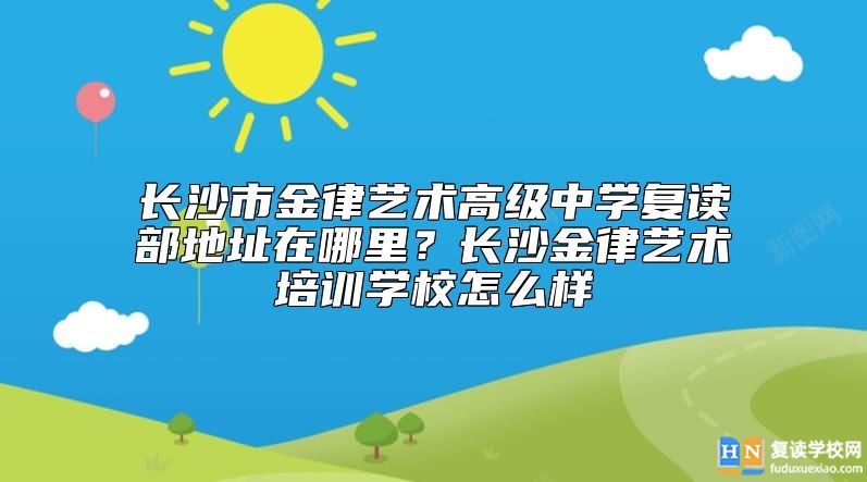 長沙市金律藝術(shù)高級中學(xué)復(fù)讀部地址在哪里？長沙金律藝術(shù)培訓(xùn)學(xué)校怎么樣