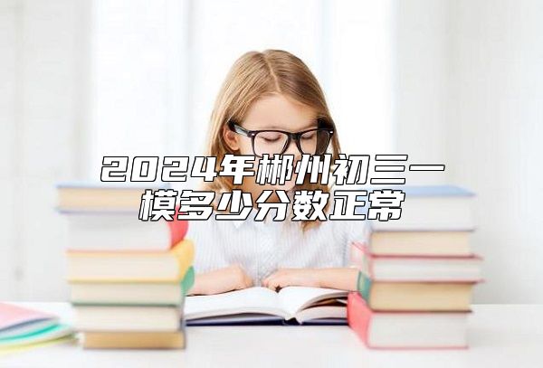 2024年郴州初三一模多少分?jǐn)?shù)正常