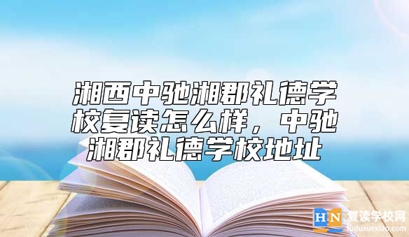 湘西中馳湘郡禮德學(xué)校復(fù)讀怎么樣，中馳湘郡禮德學(xué)校地址