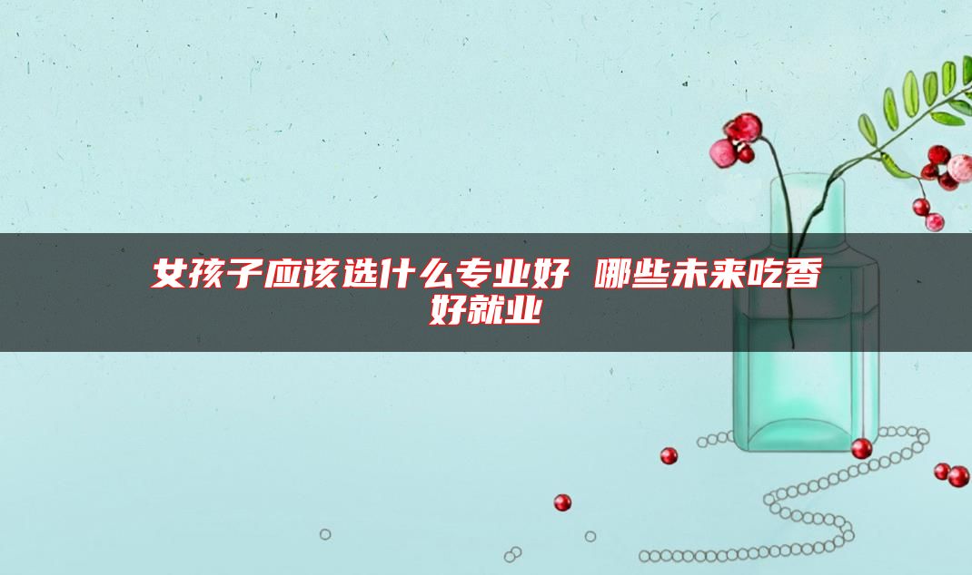 女孩子應該選什么專業(yè)好 哪些未來吃香好就業(yè)