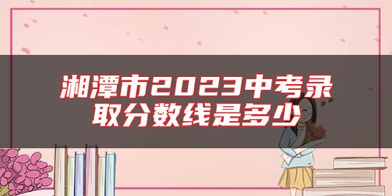 湘潭市2023中考錄取分?jǐn)?shù)線是多少