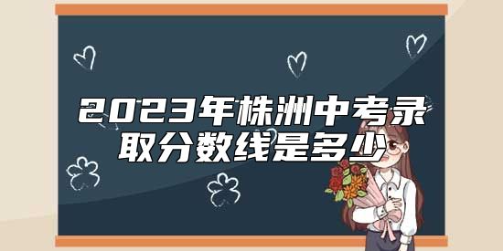 2023年株洲中考錄取分?jǐn)?shù)線是多少
