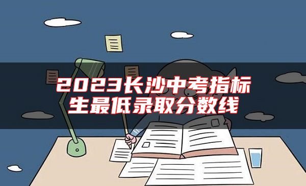 2023長(zhǎng)沙中考指標(biāo)生最低錄取分?jǐn)?shù)線