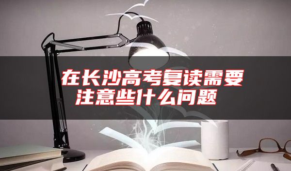 在長沙高考復(fù)讀需要注意些什么問題