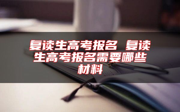 復(fù)讀生高考報(bào)名 復(fù)讀生高考報(bào)名需要哪些材料