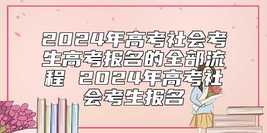 2024年高考社會(huì)考生高考報(bào)名的全部流程 2024年高考社會(huì)考生報(bào)名