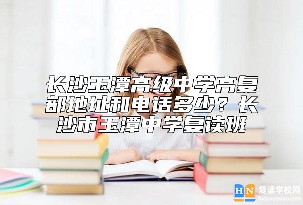 長沙玉潭高級中學高復部地址和電話多少？長沙市玉潭中學復讀班