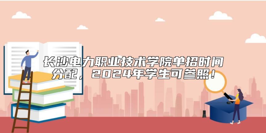 長沙電力職業(yè)技術(shù)學(xué)院單招時間分配，2024年學(xué)生可參照！