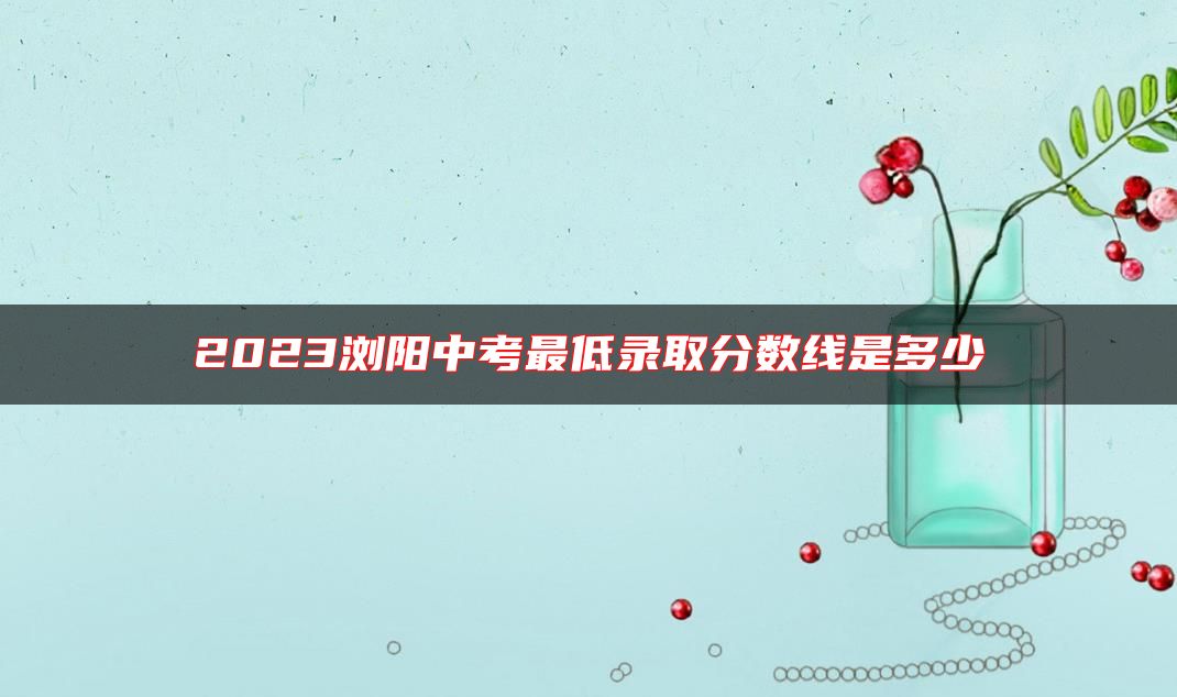 2023瀏陽中考最低錄取分?jǐn)?shù)線是多少