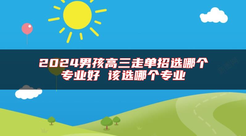 2024男孩高三走單招選哪個專業(yè)好 該選哪個專業(yè)
