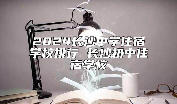 2024長沙中學(xué)住宿學(xué)校排行 長沙初中住宿學(xué)校