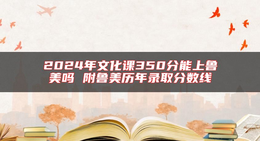 2024年文化課350分能上魯美嗎 附魯美歷年錄取分?jǐn)?shù)線