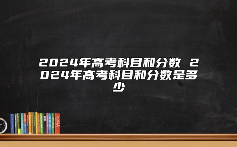2024年高考科目和分?jǐn)?shù) 2024年高考科目和分?jǐn)?shù)是多少