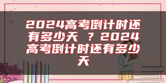 2024高考倒計時還有多少天 ？2024高考倒計時還有多少天