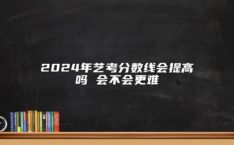 2024年藝考分?jǐn)?shù)線會提高嗎 會不會更難
