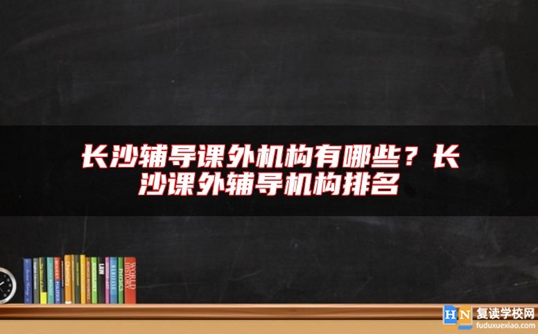 長沙輔導課外機構(gòu)有哪些？長沙課外輔導機構(gòu)排名