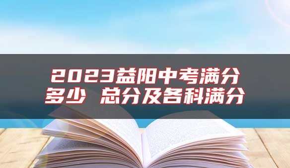 2023益陽中考滿分多少 總分及各科滿分