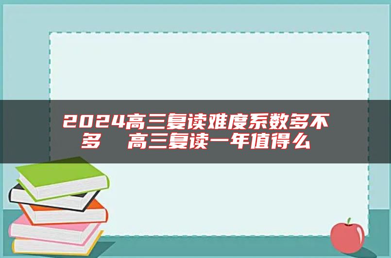 2024高三復(fù)讀難度系數(shù)多不多  高三復(fù)讀一年值得么