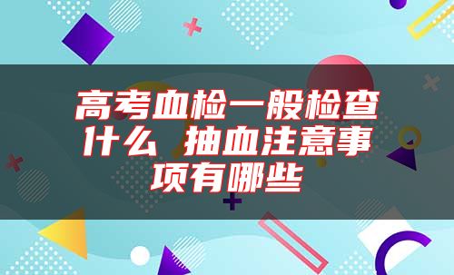 高考血檢一般檢查什么 抽血注意事項有哪些